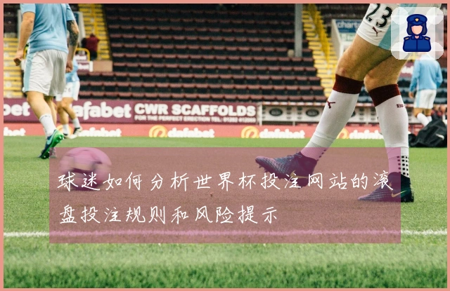 球迷如何分析世界杯投注网站的滚盘投注规则和风险提示