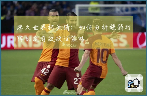 烽火世界杯竞猜：如何分析强弱对阵制定有效投注策略