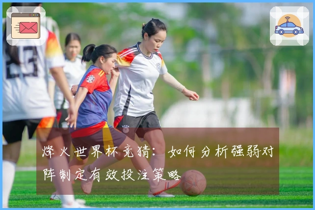 烽火世界杯竞猜：如何分析强弱对阵制定有效投注策略