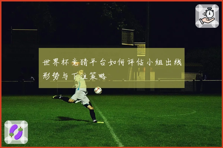 世界杯竞猜平台如何评估小组出线形势与下注策略