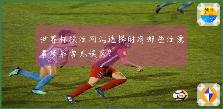 世界杯投注网站选择时有哪些注意事项和常见误区？